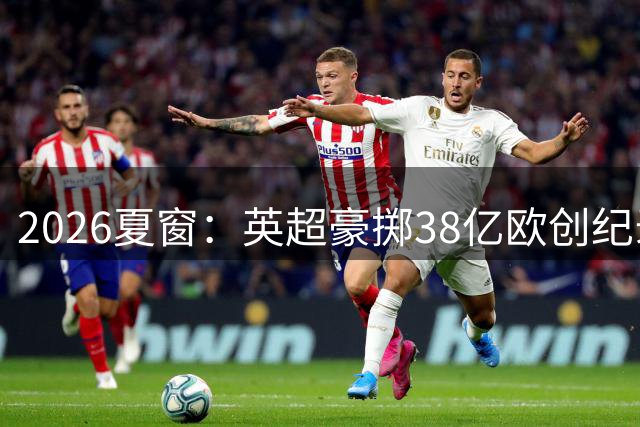 2026夏窗：英超豪掷38亿欧创纪录，亿元转会常态化